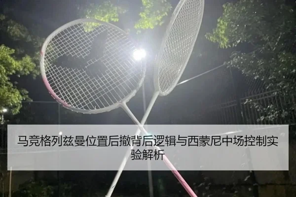 马竞格列兹曼位置后撤背后逻辑与西蒙尼中场控制实验解析