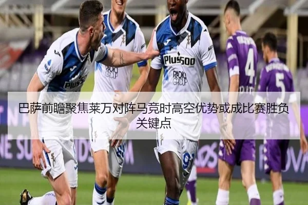 巴萨前瞻聚焦莱万对阵马竞时高空优势或成比赛胜负关键点